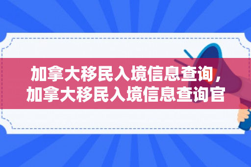加拿大移民入境信息查询，加拿大移民入境信息查询官网