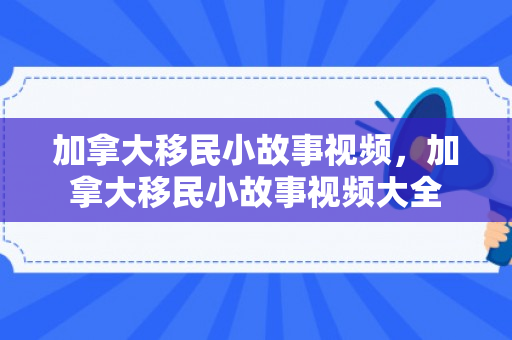 加拿大移民小故事视频，加拿大移民小故事视频大全
