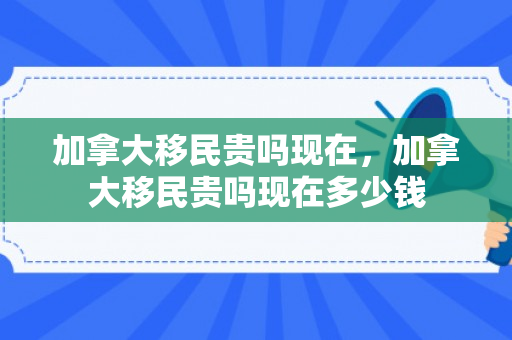 加拿大移民贵吗现在，加拿大移民贵吗现在多少钱
