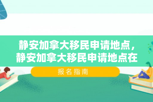 静安加拿大移民申请地点，静安加拿大移民申请地点在哪
