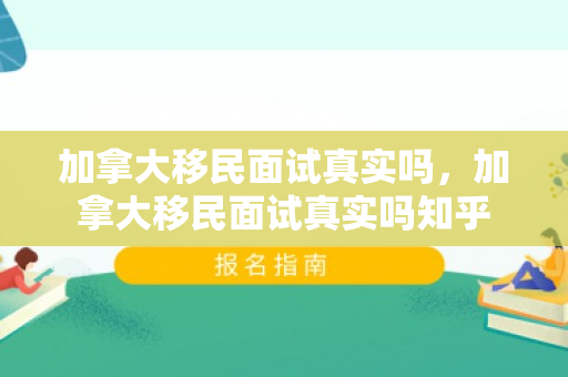 加拿大移民面试真实吗，加拿大移民面试真实吗知乎