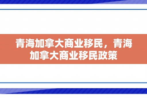 青海加拿大商业移民，青海加拿大商业移民政策