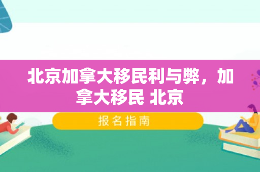 北京加拿大移民利与弊，加拿大移民 北京