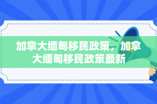 加拿大缅甸移民政策，加拿大缅甸移民政策最新