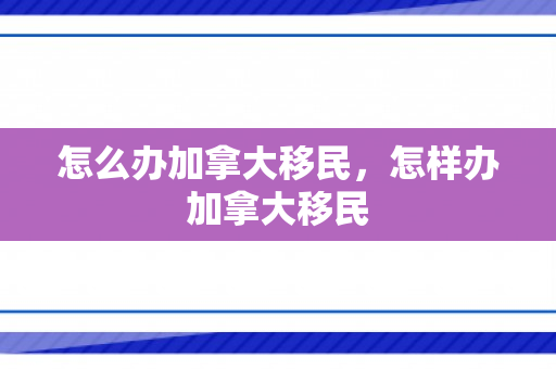 怎么办加拿大移民，怎样办加拿大移民