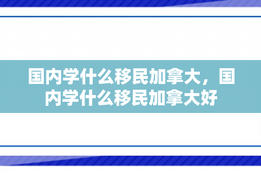 国内学什么移民加拿大，国内学什么移民加拿大好