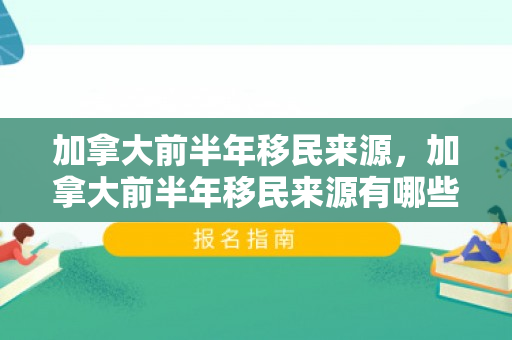 加拿大前半年移民来源，加拿大前半年移民来源有哪些