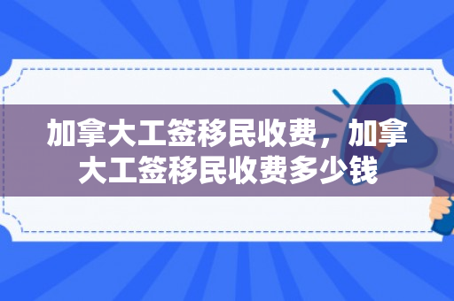 加拿大工签移民收费，加拿大工签移民收费多少钱