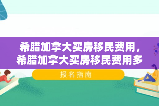 希腊加拿大买房移民费用，希腊加拿大买房移民费用多少