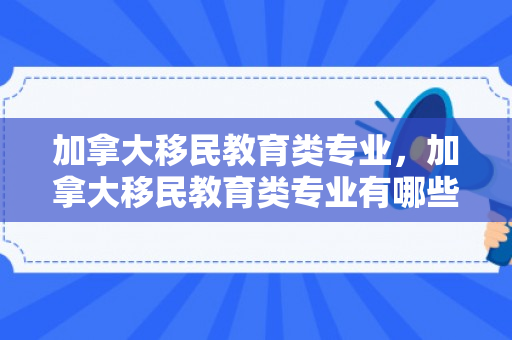 加拿大移民教育类专业，加拿大移民教育类专业有哪些