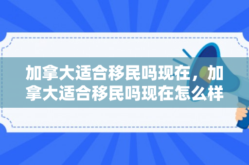 加拿大适合移民吗现在，加拿大适合移民吗现在怎么样
