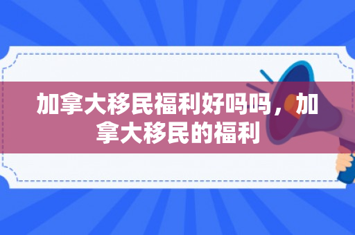 加拿大移民福利好吗吗，加拿大移民的福利