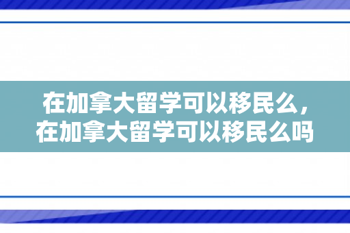 在加拿大留学可以移民么，在加拿大留学可以移民么吗