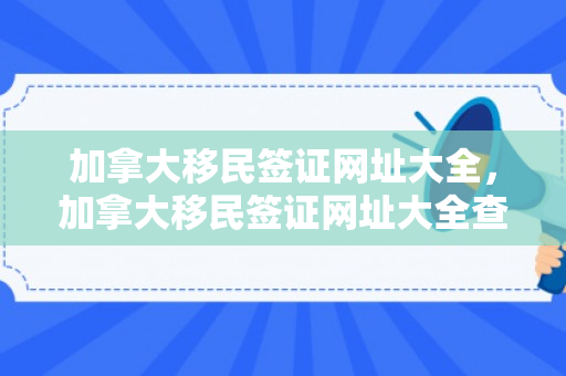 加拿大移民签证网址大全，加拿大移民签证网址大全查询