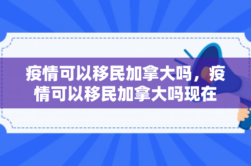 疫情可以移民加拿大吗，疫情可以移民加拿大吗现在