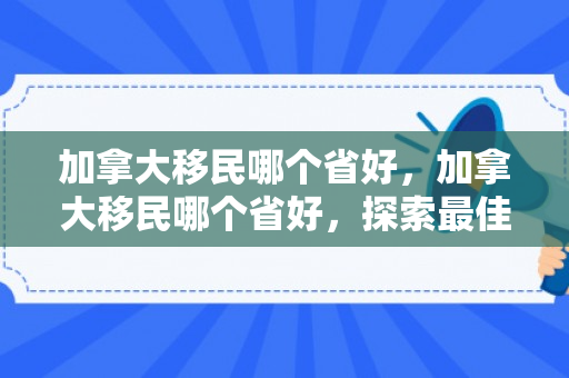 加拿大移民哪个省好，加拿大移民哪个省好，探索最佳移民目的地