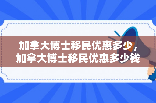 加拿大博士移民优惠多少，加拿大博士移民优惠多少钱