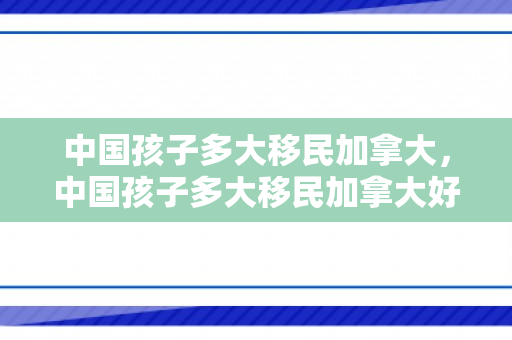 中国孩子多大移民加拿大，中国孩子多大移民加拿大好