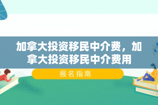 加拿大投资移民中介费，加拿大投资移民中介费用