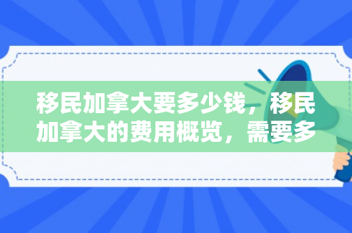 移民加拿大要多少钱，移民加拿大的费用概览，需要多少钱？