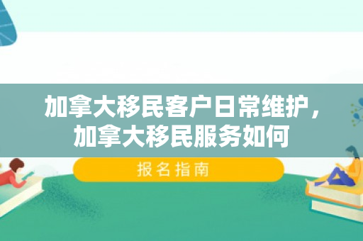 加拿大移民客户日常维护，加拿大移民服务如何