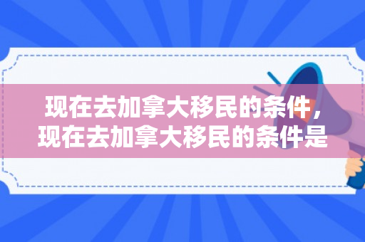 现在去加拿大移民的条件，现在去加拿大移民的条件是什么