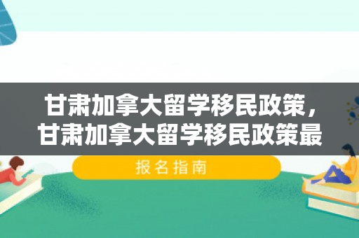 甘肃加拿大留学移民政策，甘肃加拿大留学移民政策最新