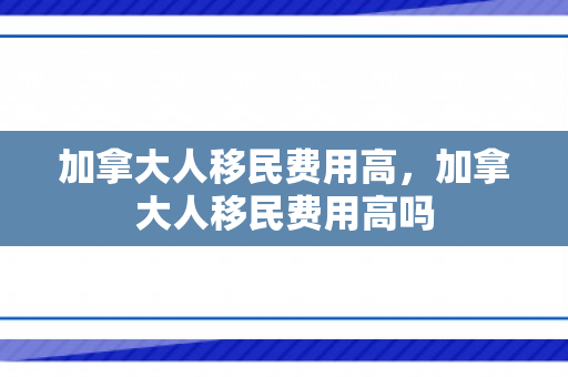 加拿大人移民费用高，加拿大人移民费用高吗