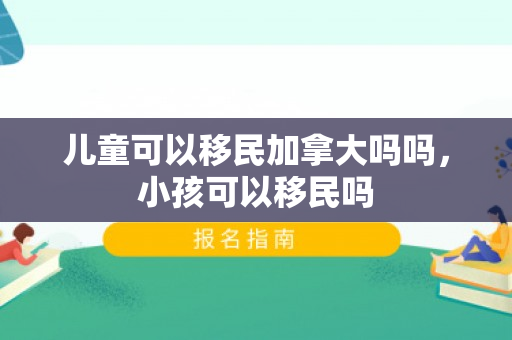 儿童可以移民加拿大吗吗，小孩可以移民吗