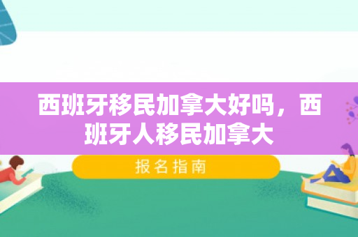西班牙移民加拿大好吗，西班牙人移民加拿大
