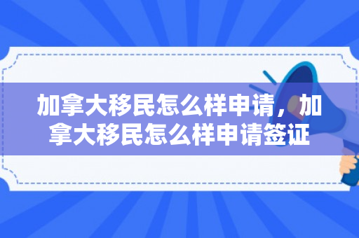 加拿大移民怎么样申请，加拿大移民怎么样申请签证