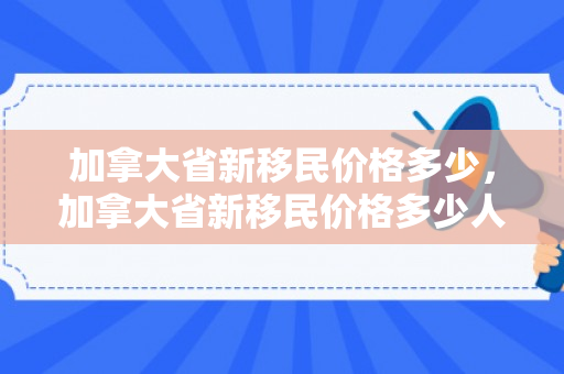 加拿大省新移民价格多少，加拿大省新移民价格多少人民币