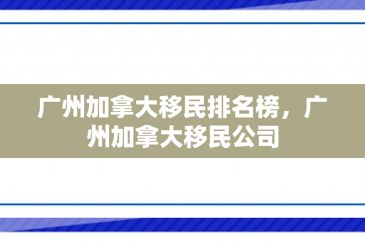 广州加拿大移民排名榜，广州加拿大移民公司