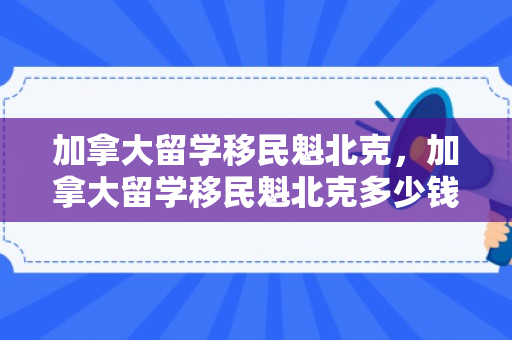 加拿大留学移民魁北克，加拿大留学移民魁北克多少钱