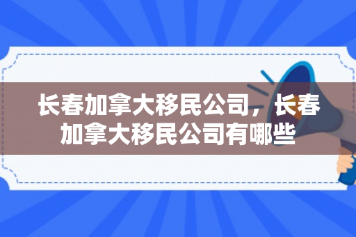 长春加拿大移民公司，长春加拿大移民公司有哪些