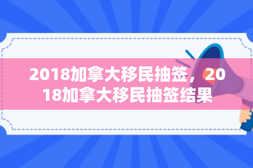 2018加拿大移民抽签，2018加拿大移民抽签结果
