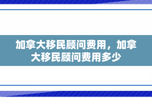 加拿大移民顾问费用，加拿大移民顾问费用多少