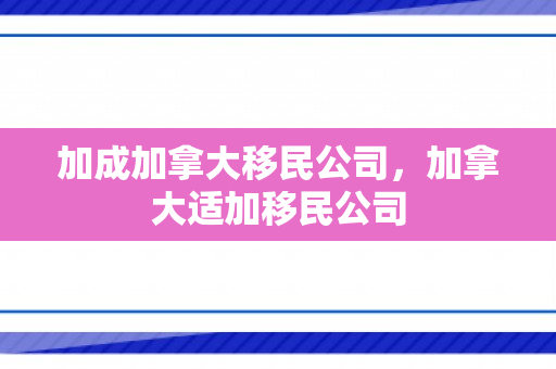 加成加拿大移民公司，加拿大适加移民公司