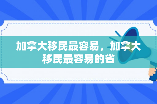 加拿大移民最容易，加拿大移民最容易的省