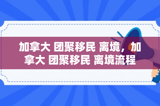 加拿大 团聚移民 离境，加拿大 团聚移民 离境流程