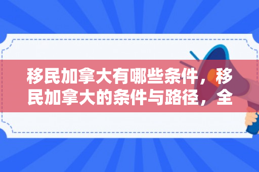 移民加拿大有哪些条件，移民加拿大的条件与路径，全面解析