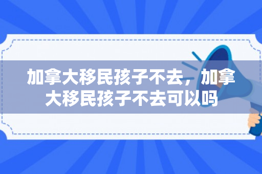 加拿大移民孩子不去，加拿大移民孩子不去可以吗