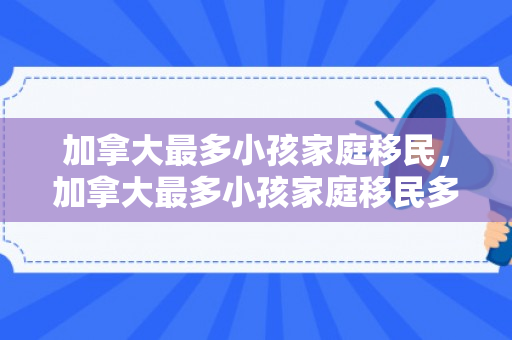 加拿大最多小孩家庭移民，加拿大最多小孩家庭移民多少人