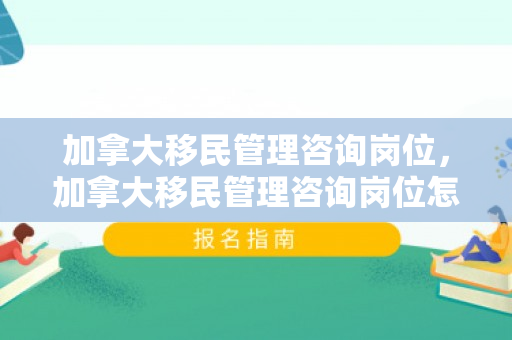 加拿大移民管理咨询岗位，加拿大移民管理咨询岗位怎么样