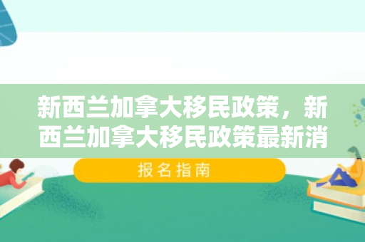 新西兰加拿大移民政策，新西兰加拿大移民政策最新消息