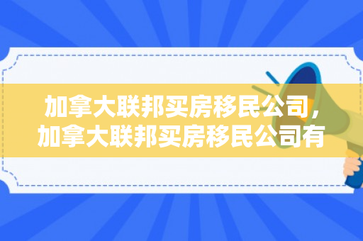 加拿大联邦买房移民公司，加拿大联邦买房移民公司有哪些