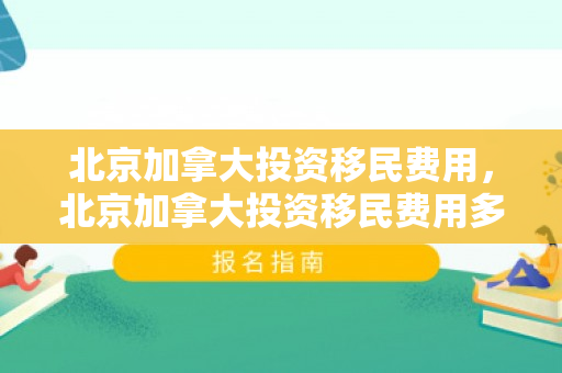 北京加拿大投资移民费用，北京加拿大投资移民费用多少