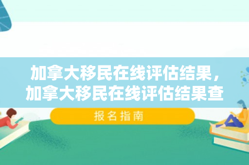 加拿大移民在线评估结果，加拿大移民在线评估结果查询