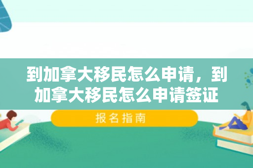到加拿大移民怎么申请，到加拿大移民怎么申请签证