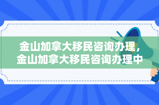 金山加拿大移民咨询办理，金山加拿大移民咨询办理中心